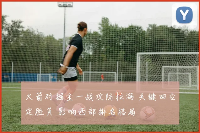 火箭对掘金一战攻防拉满 关键回合定胜负 影响西部排名格局