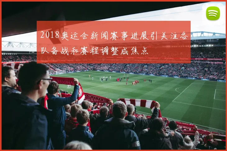 2018奥运会新闻赛事进展引关注各队备战和赛程调整成焦点