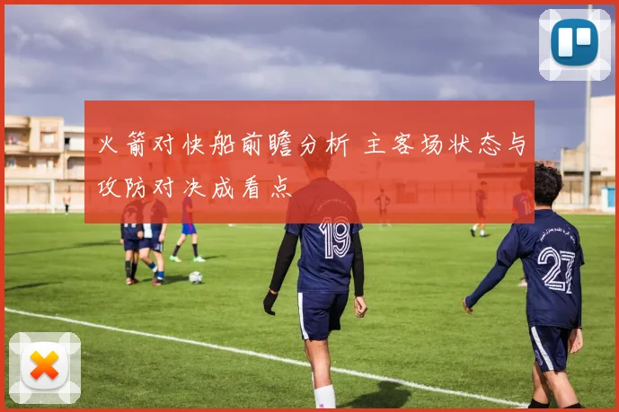 火箭对快船前瞻分析 主客场状态与攻防对决成看点