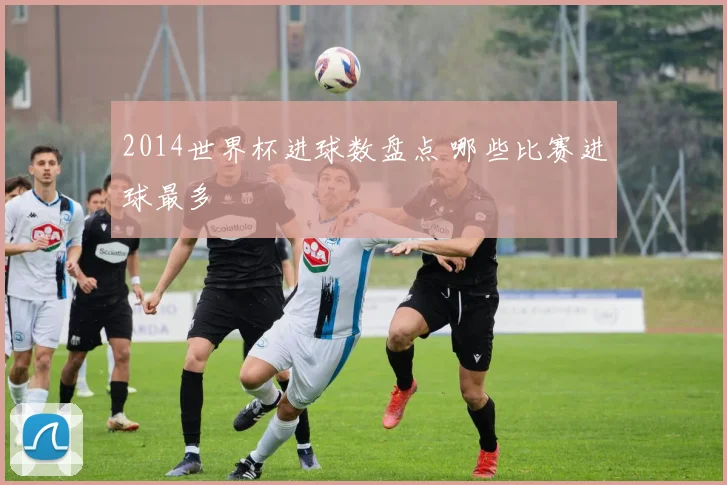 2014世界杯进球数盘点 哪些比赛进球最多