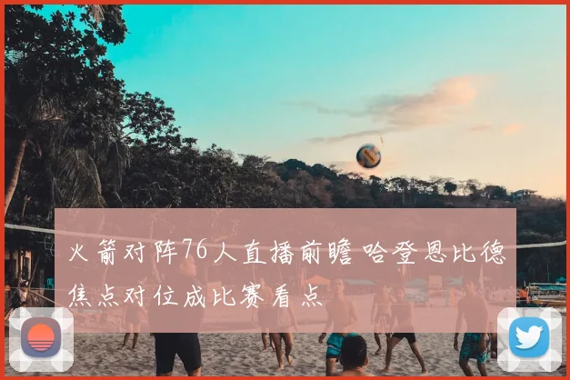 火箭对阵76人直播前瞻 哈登恩比德焦点对位成比赛看点