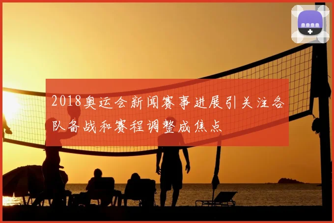 2018奥运会新闻赛事进展引关注各队备战和赛程调整成焦点