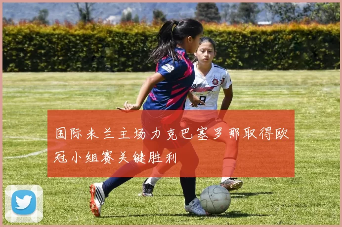 国际米兰主场力克巴塞罗那取得欧冠小组赛关键胜利