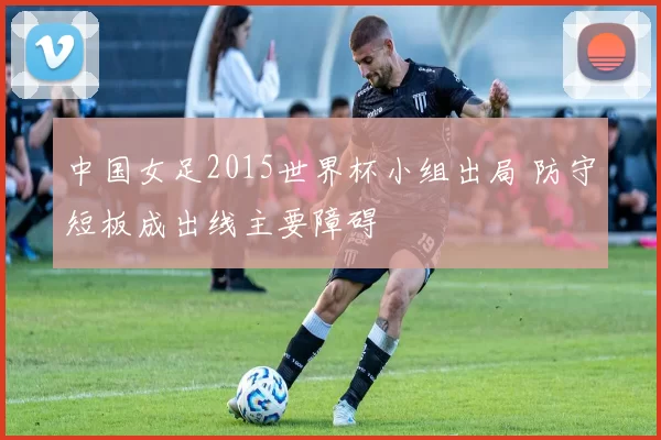 中国女足2015世界杯小组出局 防守短板成出线主要障碍