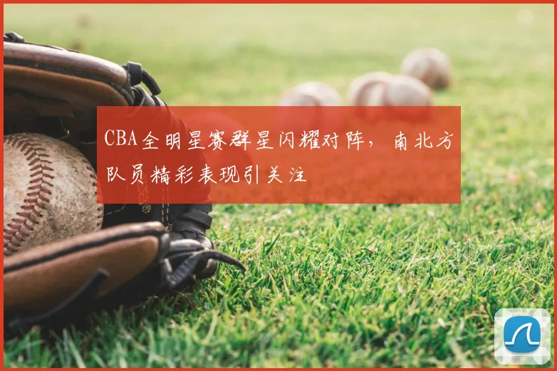CBA全明星赛群星闪耀对阵，南北方队员精彩表现引关注