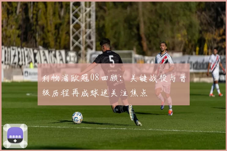 利物浦欧冠08回顾:关键战役与晋级历程再成球迷关注焦点