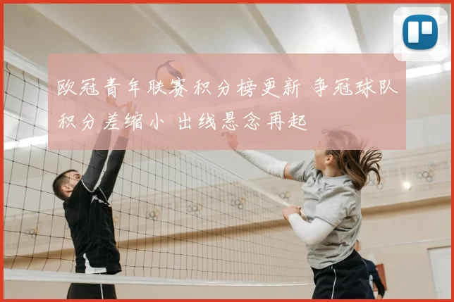 欧冠青年联赛积分榜更新 争冠球队积分差缩小 出线悬念再起