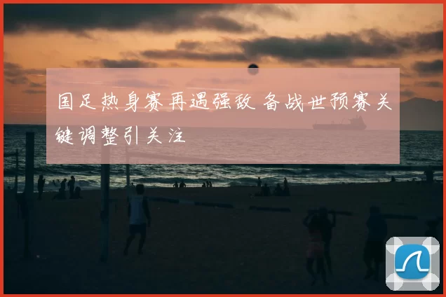 国足热身赛再遇强敌 备战世预赛关键调整引关注