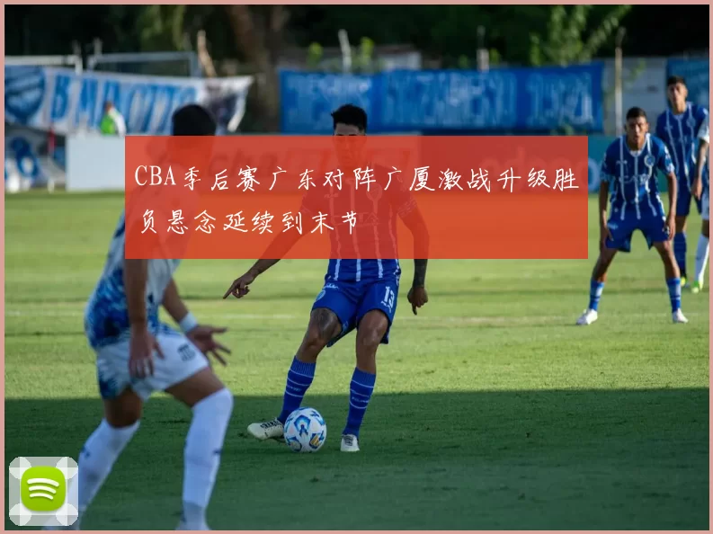 CBA季后赛广东对阵广厦激战升级胜负悬念延续到末节