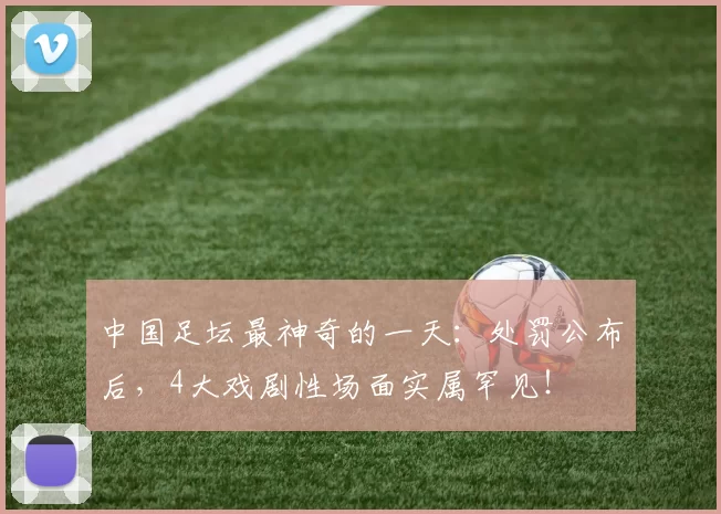 中国足坛最神奇的一天：处罚公布后，4大戏剧性场面实属罕见！