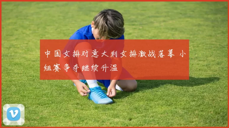 中国女排对意大利女排激战落幕 小组赛争夺继续升温