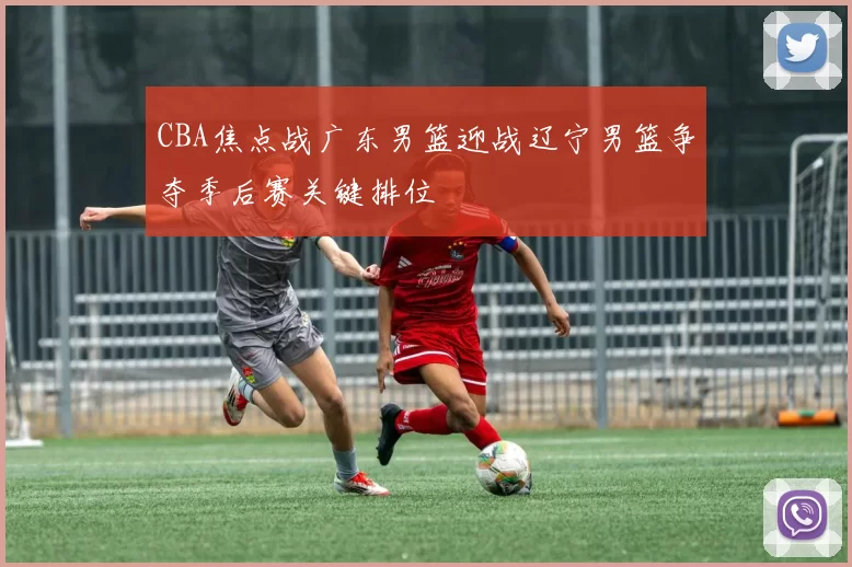 CBA焦点战广东男篮迎战辽宁男篮争夺季后赛关键排位