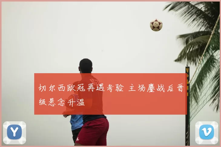 切尔西欧冠再遇考验 主场鏖战后晋级悬念升温