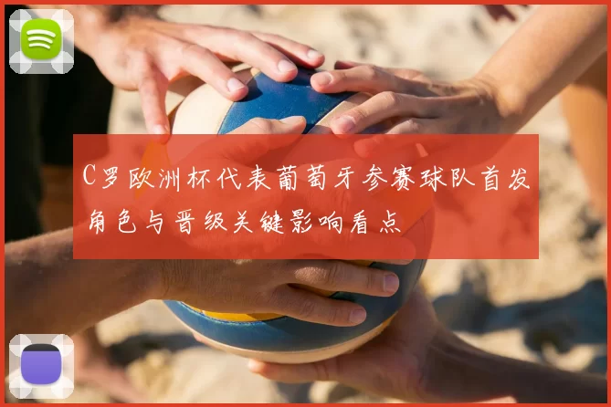C罗欧洲杯代表葡萄牙参赛球队首发角色与晋级关键影响看点