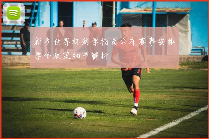 新乡世界杯购票指南公布赛事安排票价政策细节解析