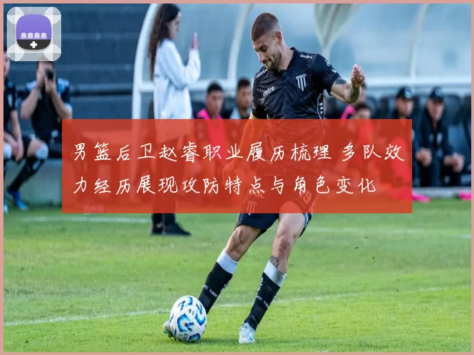 男篮后卫赵睿职业履历梳理 多队效力经历展现攻防特点与角色变化