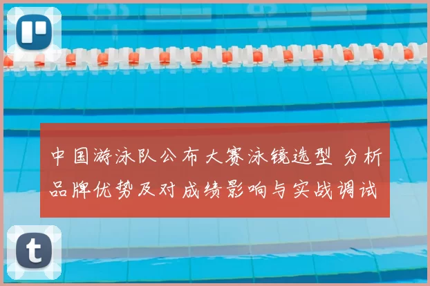 中国游泳队公布大赛泳镜选型 分析品牌优势及对成绩影响与实战调试建议
