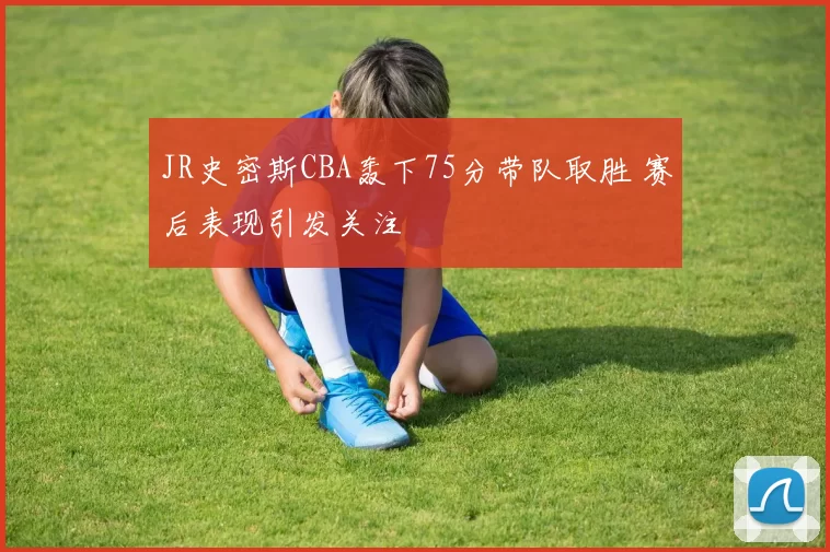 JR史密斯CBA轰下75分带队取胜 赛后表现引发关注