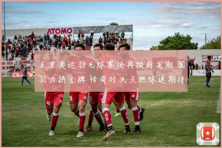 东京奥运羽毛球赛场再掀新高潮 国羽力拼金牌 传奇对决点燃球迷期待