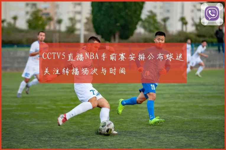 CCTV5直播NBA季前赛安排公布球迷关注转播场次与时间