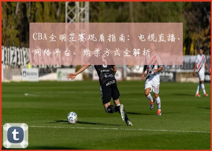 CBA全明星赛观看指南:电视直播、网络平台、购票方式全解析