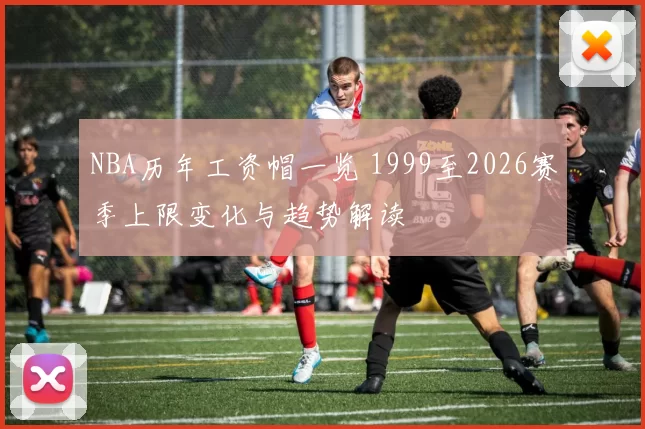 NBA历年工资帽一览 1999至2026赛季上限变化与趋势解读