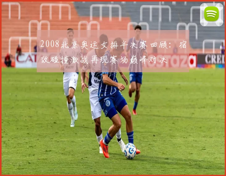 2008北京奥运女排半决赛回顾：宿敌碰撞激战再现赛场巅峰对决