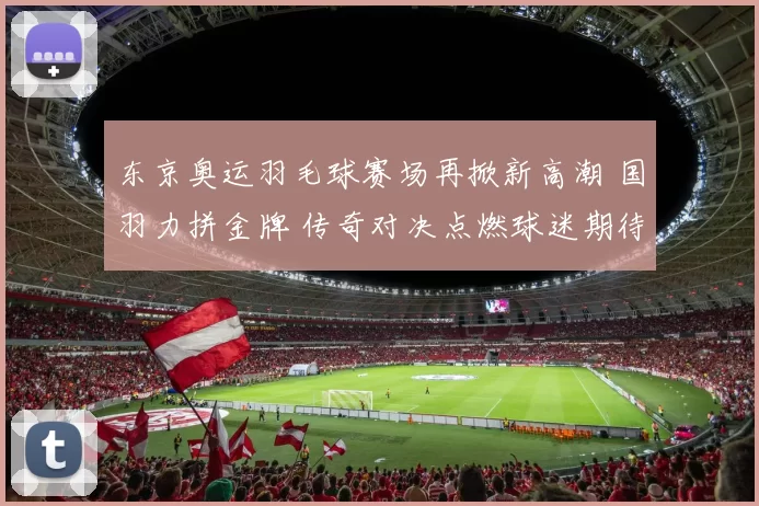 东京奥运羽毛球赛场再掀新高潮 国羽力拼金牌 传奇对决点燃球迷期待