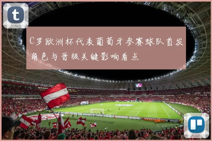 C罗欧洲杯代表葡萄牙参赛球队首发角色与晋级关键影响看点