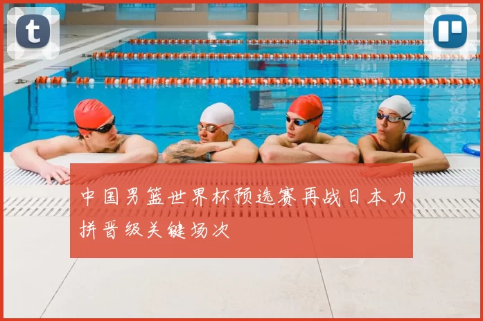 中国男篮世界杯预选赛再战日本力拼晋级关键场次