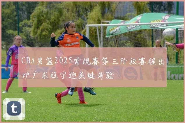CBA男篮2025常规赛第三阶段赛程出炉广东辽宁迎关键考验