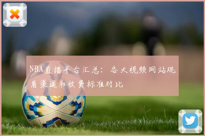 NBA直播平台汇总：各大视频网站观看渠道和收费标准对比