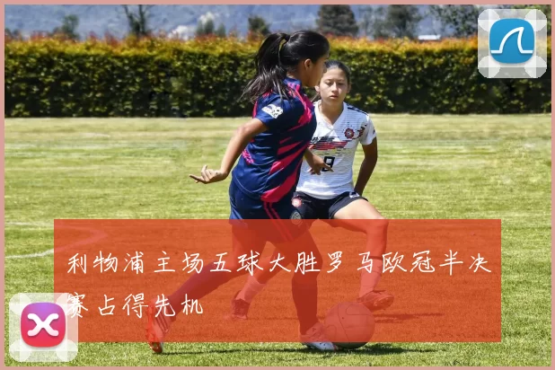 利物浦主场五球大胜罗马欧冠半决赛占得先机