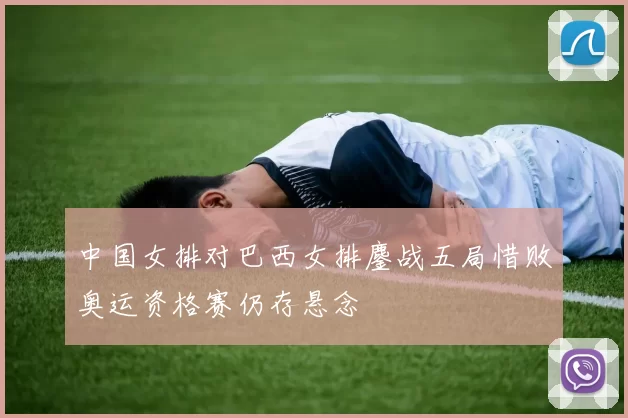 中国女排对巴西女排鏖战五局惜败奥运资格赛仍存悬念