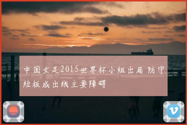 中国女足2015世界杯小组出局 防守短板成出线主要障碍