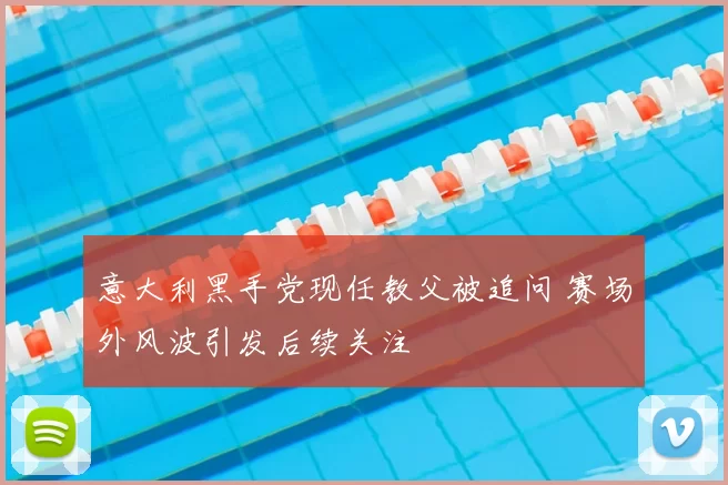 意大利黑手党现任教父被追问 赛场外风波引发后续关注
