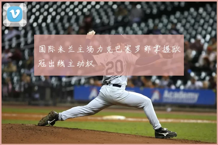 国际米兰主场力克巴塞罗那掌握欧冠出线主动权