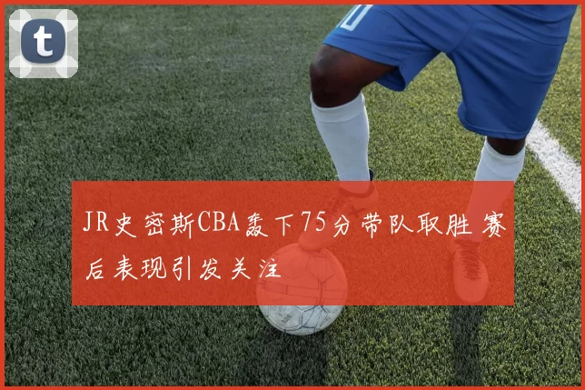 JR史密斯CBA轰下75分带队取胜 赛后表现引发关注