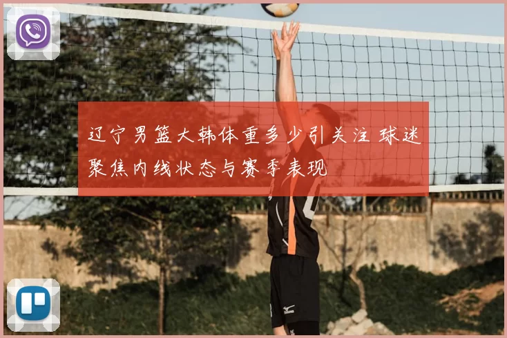 辽宁男篮大韩体重多少引关注 球迷聚焦内线状态与赛季表现