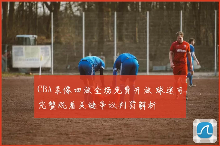 CBA录像回放全场免费开放 球迷可完整观看关键争议判罚解析