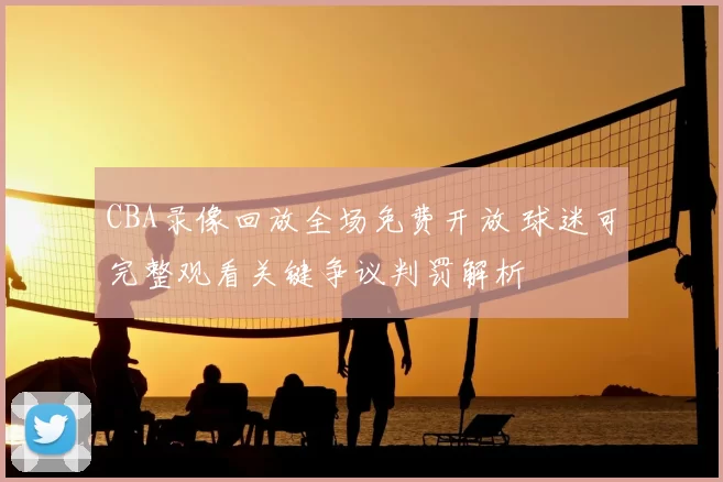 CBA录像回放全场免费开放 球迷可完整观看关键争议判罚解析
