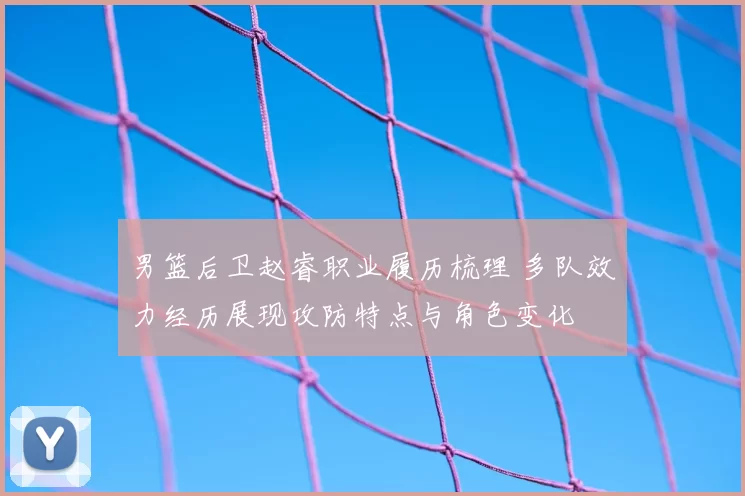 男篮后卫赵睿职业履历梳理 多队效力经历展现攻防特点与角色变化