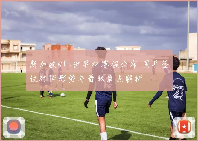 新加坡wtt世界杯赛程公布 国乒签位对阵形势与晋级看点解析