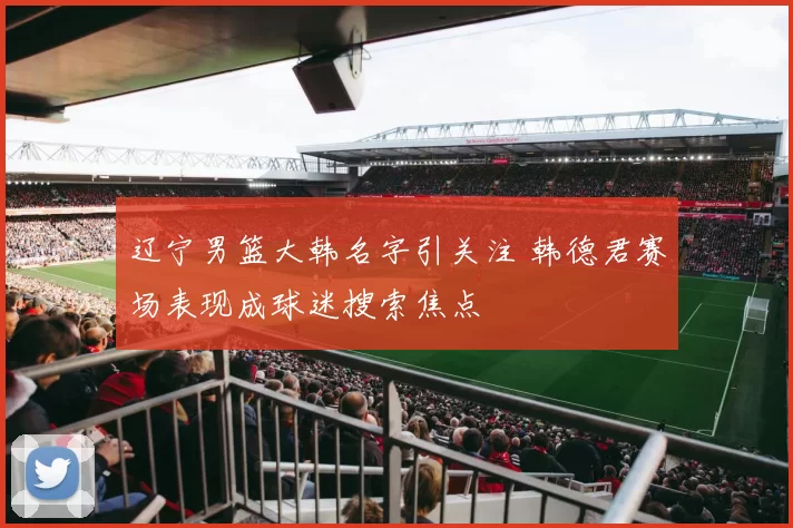 辽宁男篮大韩名字引关注 韩德君赛场表现成球迷搜索焦点