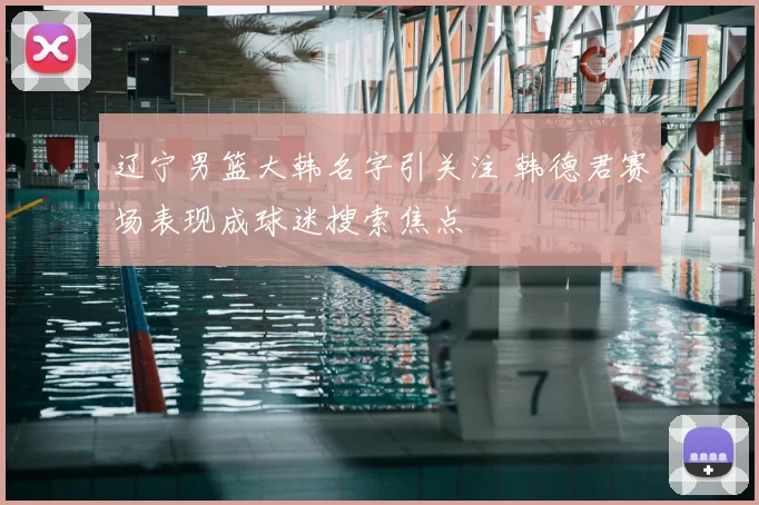 辽宁男篮大韩名字引关注 韩德君赛场表现成球迷搜索焦点