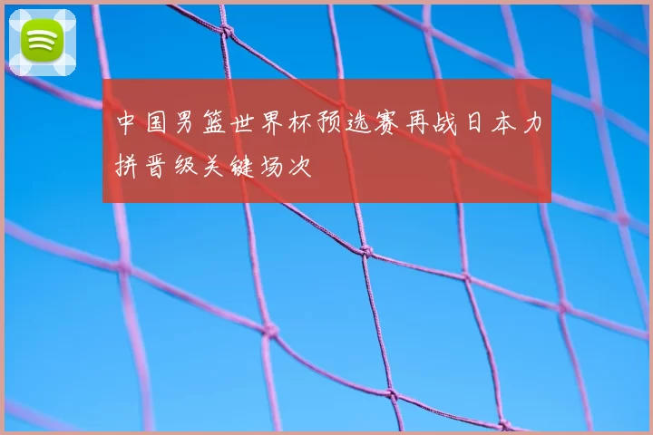 中国男篮世界杯预选赛再战日本力拼晋级关键场次