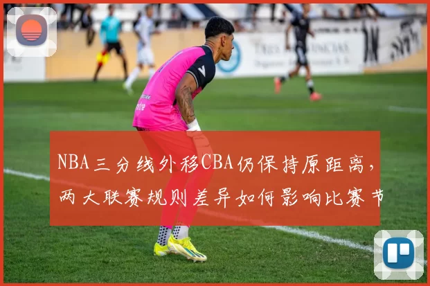 NBA三分线外移CBA仍保持原距离，两大联赛规则差异如何影响比赛节奏
