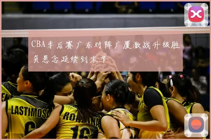 CBA季后赛广东对阵广厦激战升级胜负悬念延续到末节