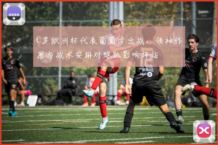 C罗欧洲杯代表葡萄牙出战,领袖作用与战术安排对球队影响评估