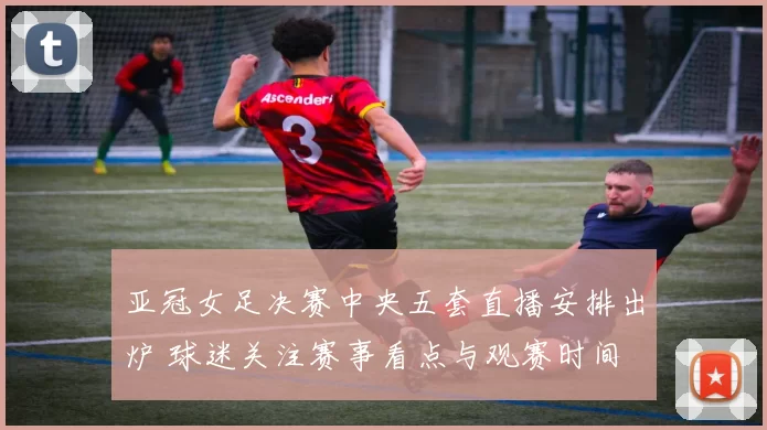 亚冠女足决赛中央五套直播安排出炉 球迷关注赛事看点与观赛时间